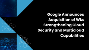 Google Announces Acquisition of Wiz: Strengthening Cloud Security and Multicloud Capabilities