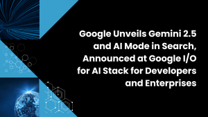 Google Unveils Gemini 2.5 and AI Mode in Search, Announced at Google I/O for AI Stack for Developers and Enterprises