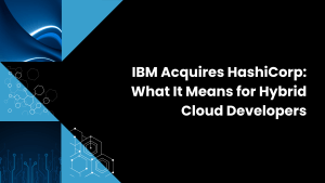 IBM Acquires HashiCorp: What It Means for Hybrid Cloud Developers